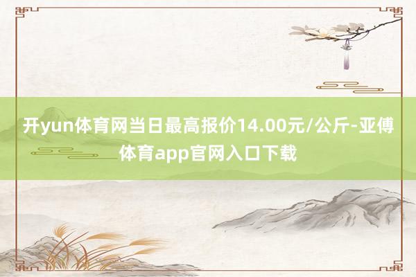 开yun体育网当日最高报价14.00元/公斤-亚傅体育app官网入口下载