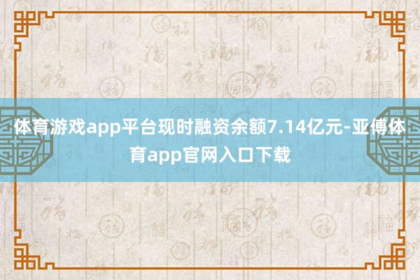 体育游戏app平台现时融资余额7.14亿元-亚傅体育app官网入口下载