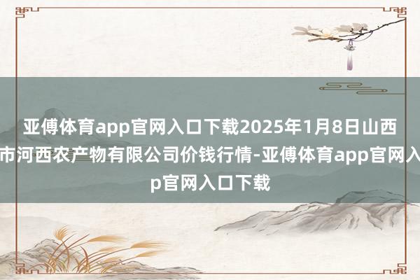 亚傅体育app官网入口下载2025年1月8日山西省太原市河西农产物有限公司价钱行情-亚傅体育app官网入口下载