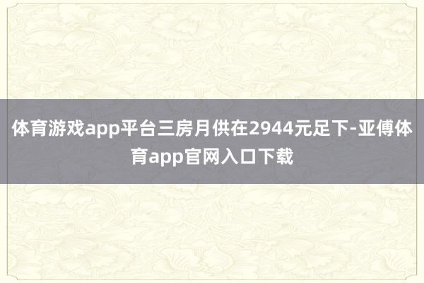 体育游戏app平台三房月供在2944元足下-亚傅体育app官网入口下载