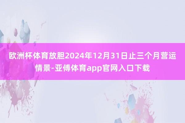 欧洲杯体育放胆2024年12月31日止三个月营运情景-亚傅体育app官网入口下载