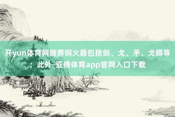 开yun体育网随葬铜火器包括剑、戈、矛、戈鐏等；此外-亚傅体育app官网入口下载