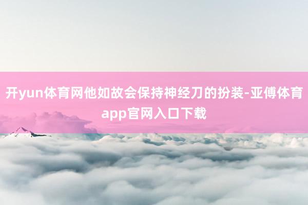 开yun体育网他如故会保持神经刀的扮装-亚傅体育app官网入口下载