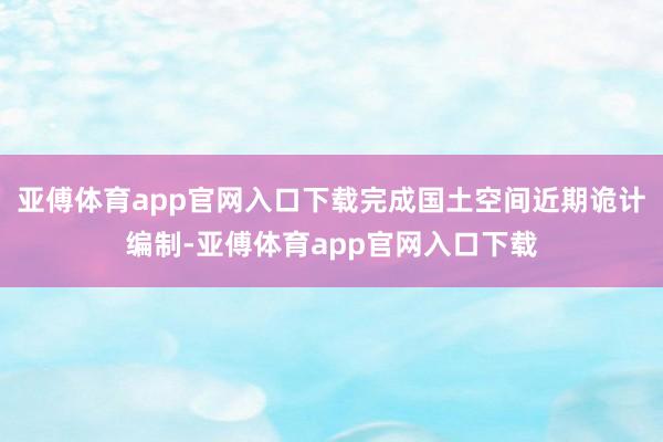 亚傅体育app官网入口下载完成国土空间近期诡计编制-亚傅体育app官网入口下载