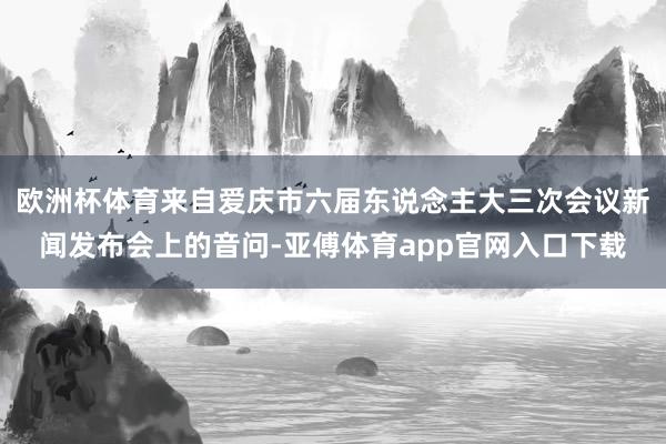 欧洲杯体育来自爱庆市六届东说念主大三次会议新闻发布会上的音问-亚傅体育app官网入口下载