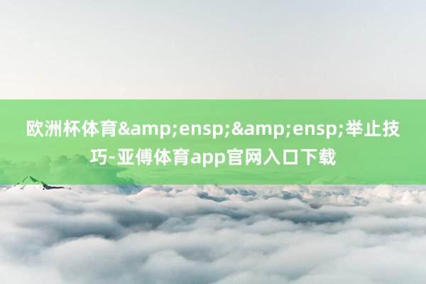 欧洲杯体育&ensp;&ensp;举止技巧-亚傅体育app官网入口下载