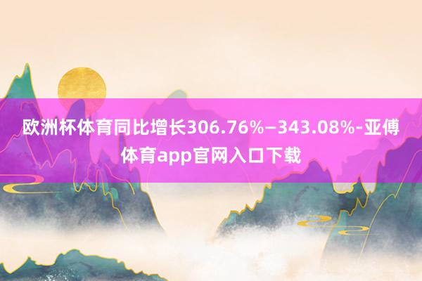 欧洲杯体育同比增长306.76%—343.08%-亚傅体育app官网入口下载