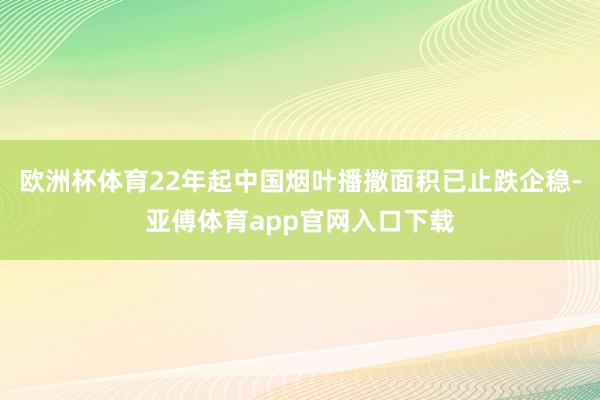 欧洲杯体育22年起中国烟叶播撒面积已止跌企稳-亚傅体育app官网入口下载