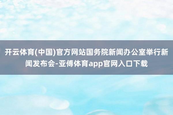 开云体育(中国)官方网站国务院新闻办公室举行新闻发布会-亚傅体育app官网入口下载