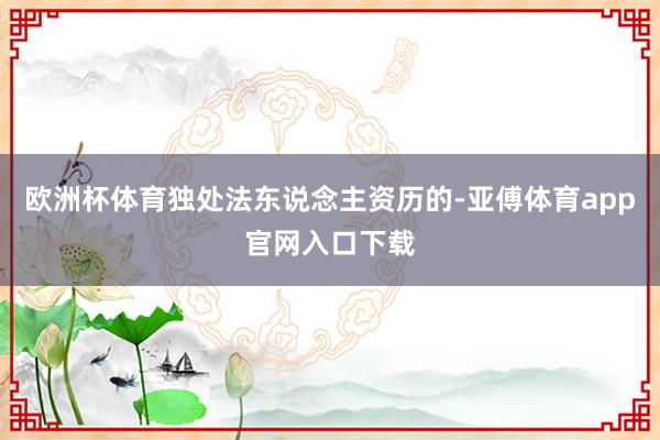 欧洲杯体育独处法东说念主资历的-亚傅体育app官网入口下载