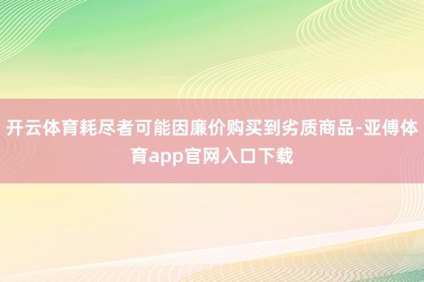 开云体育耗尽者可能因廉价购买到劣质商品-亚傅体育app官网入口下载