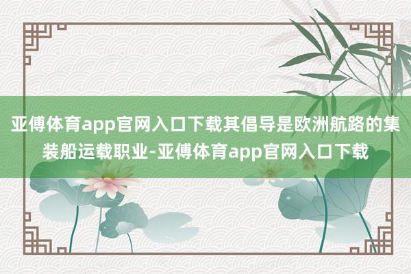 亚傅体育app官网入口下载其倡导是欧洲航路的集装船运载职业-亚傅体育app官网入口下载