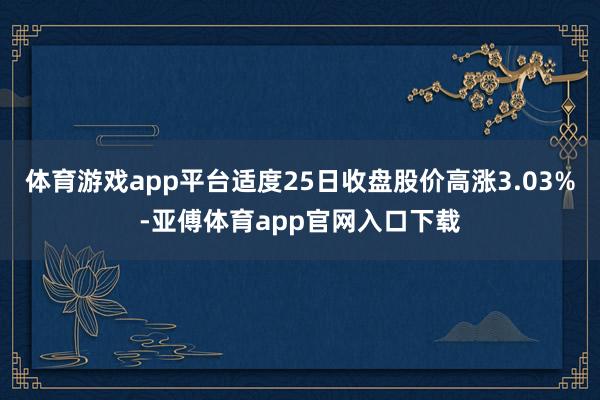 体育游戏app平台适度25日收盘股价高涨3.03%-亚傅体育app官网入口下载