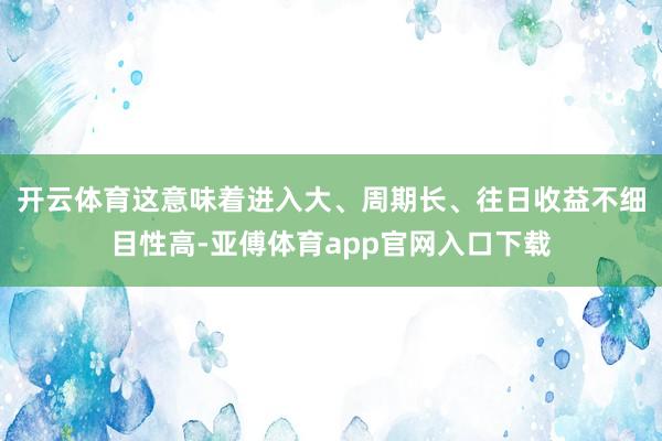 开云体育这意味着进入大、周期长、往日收益不细目性高-亚傅体育app官网入口下载