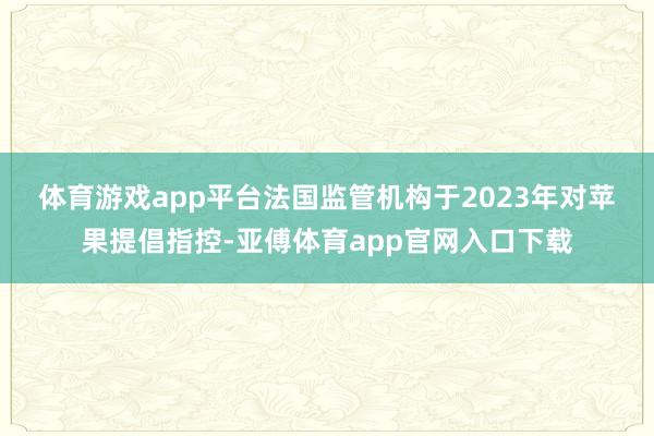 体育游戏app平台　　法国监管机构于2023年对苹果提倡指控-亚傅体育app官网入口下载