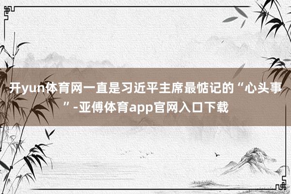 开yun体育网一直是习近平主席最惦记的“心头事”-亚傅体育app官网入口下载