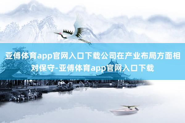 亚傅体育app官网入口下载公司在产业布局方面相对保守-亚傅体育app官网入口下载