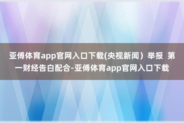 亚傅体育app官网入口下载(央视新闻）举报  第一财经告白配合-亚傅体育app官网入口下载