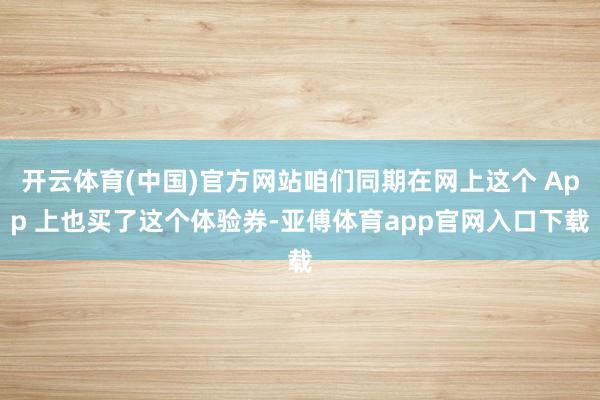 开云体育(中国)官方网站咱们同期在网上这个 App 上也买了这个体验券-亚傅体育app官网入口下载