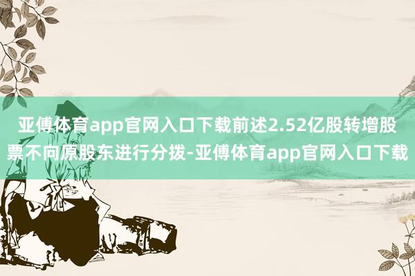 亚傅体育app官网入口下载前述2.52亿股转增股票不向原股东进行分拨-亚傅体育app官网入口下载