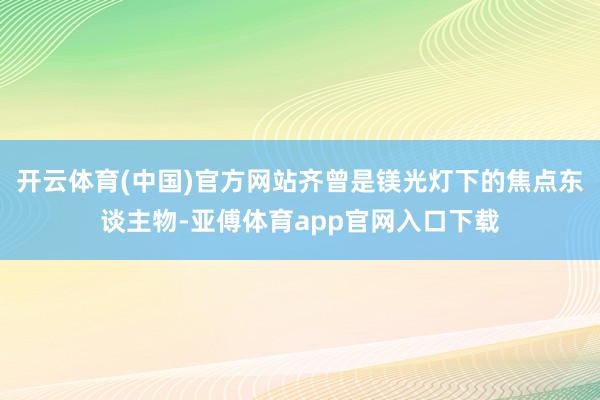 开云体育(中国)官方网站齐曾是镁光灯下的焦点东谈主物-亚傅体育app官网入口下载