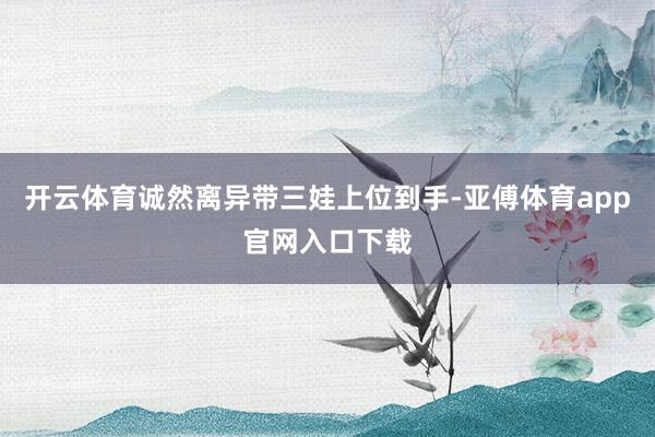 开云体育诚然离异带三娃上位到手-亚傅体育app官网入口下载