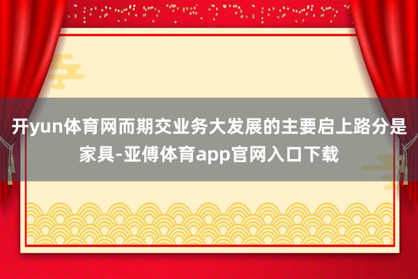 开yun体育网而期交业务大发展的主要启上路分是家具-亚傅体育app官网入口下载