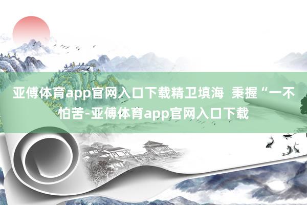 亚傅体育app官网入口下载精卫填海  秉握“一不怕苦-亚傅体育app官网入口下载