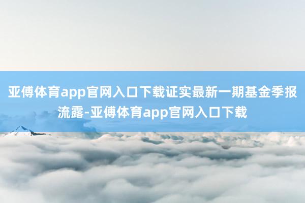 亚傅体育app官网入口下载证实最新一期基金季报流露-亚傅体育app官网入口下载