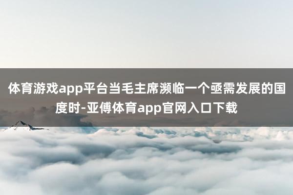 体育游戏app平台当毛主席濒临一个亟需发展的国度时-亚傅体育app官网入口下载