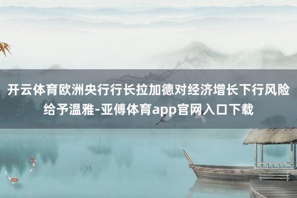 开云体育欧洲央行行长拉加德对经济增长下行风险给予温雅-亚傅体育app官网入口下载