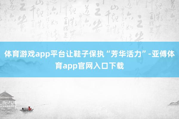 体育游戏app平台让鞋子保执“芳华活力”-亚傅体育app官网入口下载