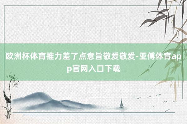 欧洲杯体育推力差了点意旨敬爱敬爱-亚傅体育app官网入口下载