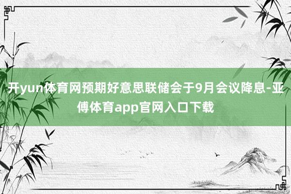 开yun体育网预期好意思联储会于9月会议降息-亚傅体育app官网入口下载