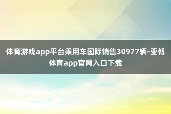 体育游戏app平台乘用车国际销售30977辆-亚傅体育app官网入口下载