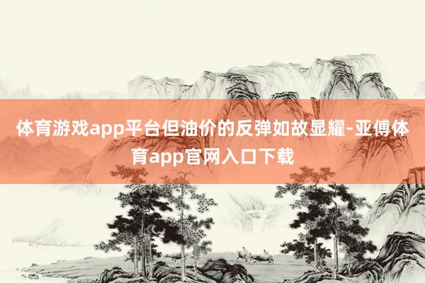 体育游戏app平台但油价的反弹如故显耀-亚傅体育app官网入口下载