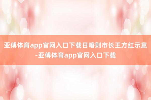 亚傅体育app官网入口下载日喀则市长王方红示意-亚傅体育app官网入口下载