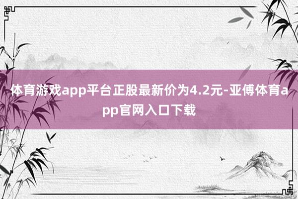 体育游戏app平台正股最新价为4.2元-亚傅体育app官网入口下载