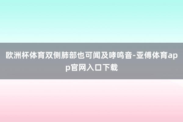 欧洲杯体育双侧肺部也可闻及哮鸣音-亚傅体育app官网入口下载