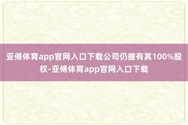 亚傅体育app官网入口下载公司仍握有其100%股权-亚傅体育app官网入口下载