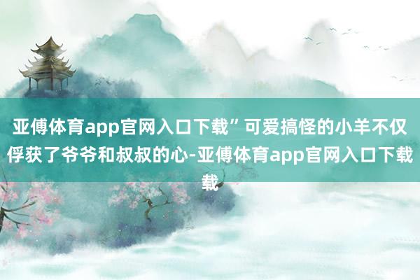 亚傅体育app官网入口下载”可爱搞怪的小羊不仅俘获了爷爷和叔叔的心-亚傅体育app官网入口下载