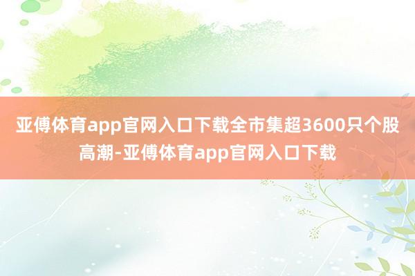 亚傅体育app官网入口下载全市集超3600只个股高潮-亚傅体育app官网入口下载