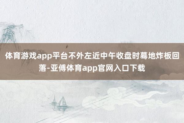 体育游戏app平台不外左近中午收盘时蓦地炸板回落-亚傅体育app官网入口下载