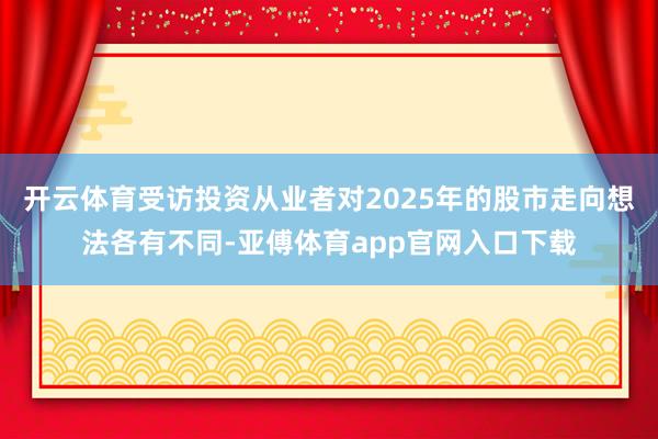 开云体育受访投资从业者对2025年的股市走向想法各有不同-亚傅体育app官网入口下载
