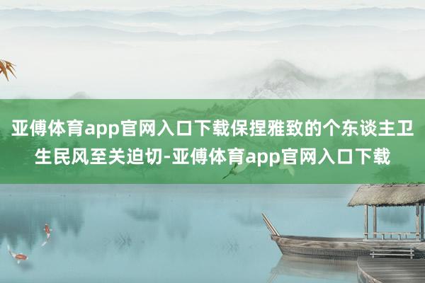亚傅体育app官网入口下载保捏雅致的个东谈主卫生民风至关迫切-亚傅体育app官网入口下载