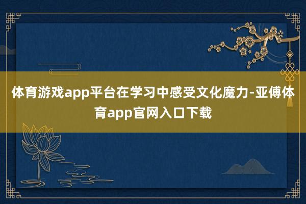 体育游戏app平台在学习中感受文化魔力-亚傅体育app官网入口下载
