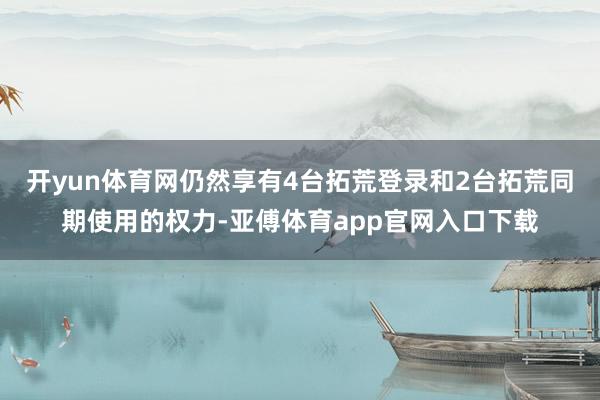 开yun体育网仍然享有4台拓荒登录和2台拓荒同期使用的权力-亚傅体育app官网入口下载