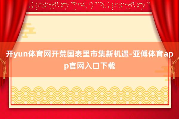 开yun体育网开荒国表里市集新机遇-亚傅体育app官网入口下载