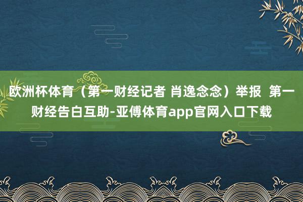 欧洲杯体育（第一财经记者 肖逸念念）举报  第一财经告白互助-亚傅体育app官网入口下载