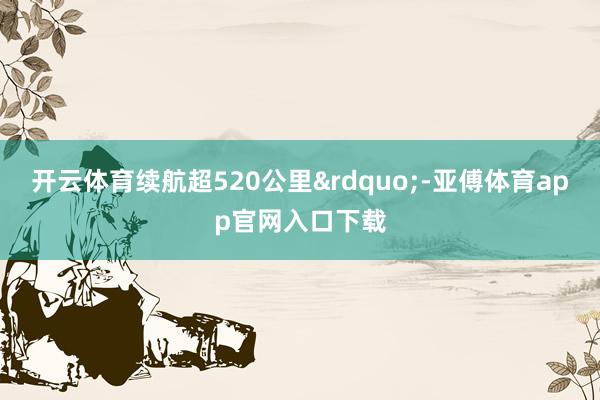 开云体育续航超520公里&rdquo;-亚傅体育app官网入口下载